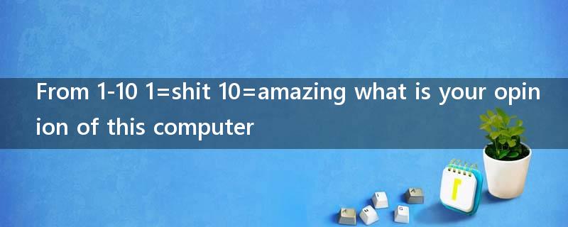From 1-10 1=shit 10=amazing what is your opinion of this computer?